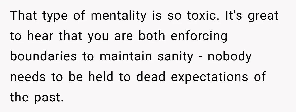 That type of mentality is so toxic. It's great to hear that you are both enforcing boundaries to maintain sanity - nobody needs to be held to dead expectations of...
