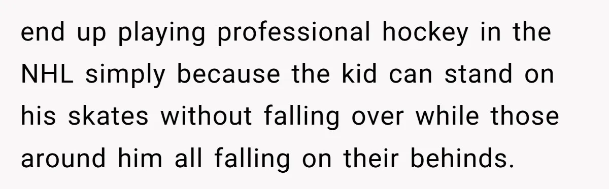 end up playing professional hockey in the NHL simply because the kid can stand on his skates without falling over while those around him all falling on their behinds.