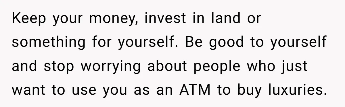 Keep your money, invest in land or something for yourself. Be good to yourself and stop worrying about people who just want to use you as an ATM to buy...
