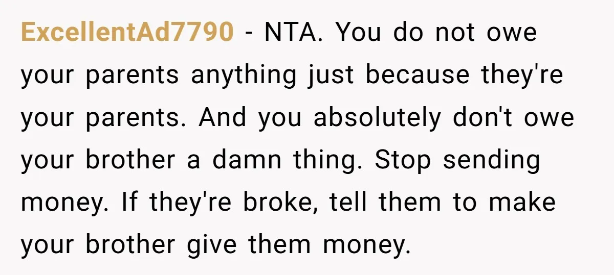 ExcellentAd7790 − NTA. You do not owe your parents anything just because they're your parents. And you absolutely don't owe your brother a damn thing. Stop sending money. If they're...
