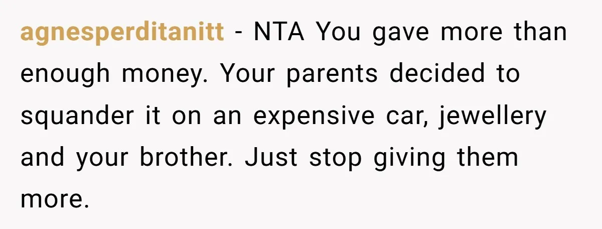 agnesperditanitt − NTA You gave more than enough money. Your parents decided to squander it on an expensive car, jewellery and your brother. Just stop giving them more.