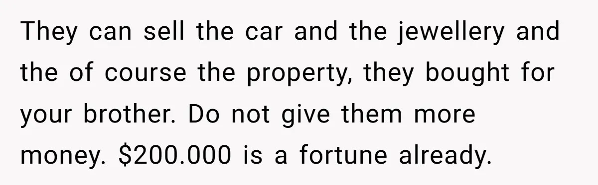 They can sell the car and the jewellery and the of course the property, they bought for your brother. Do not give them more money. $200.000 is a fortune already.