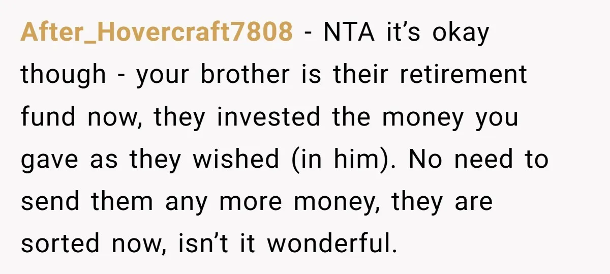 After_Hovercraft7808 − NTA it’s okay though - your brother is their retirement fund now, they invested the money you gave as they wished (in him). No need to send them...