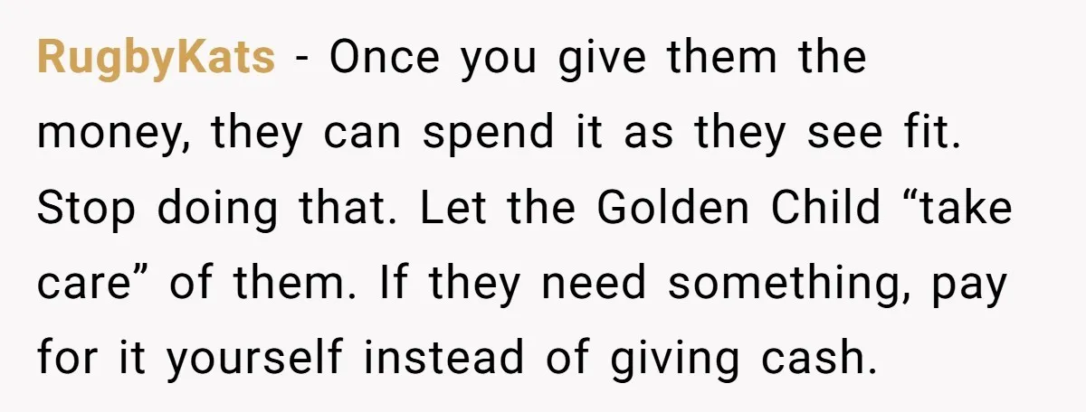 RugbyKats − Once you give them the money, they can spend it as they see fit. Stop doing that. Let the Golden Child “take care” of them. If they need...