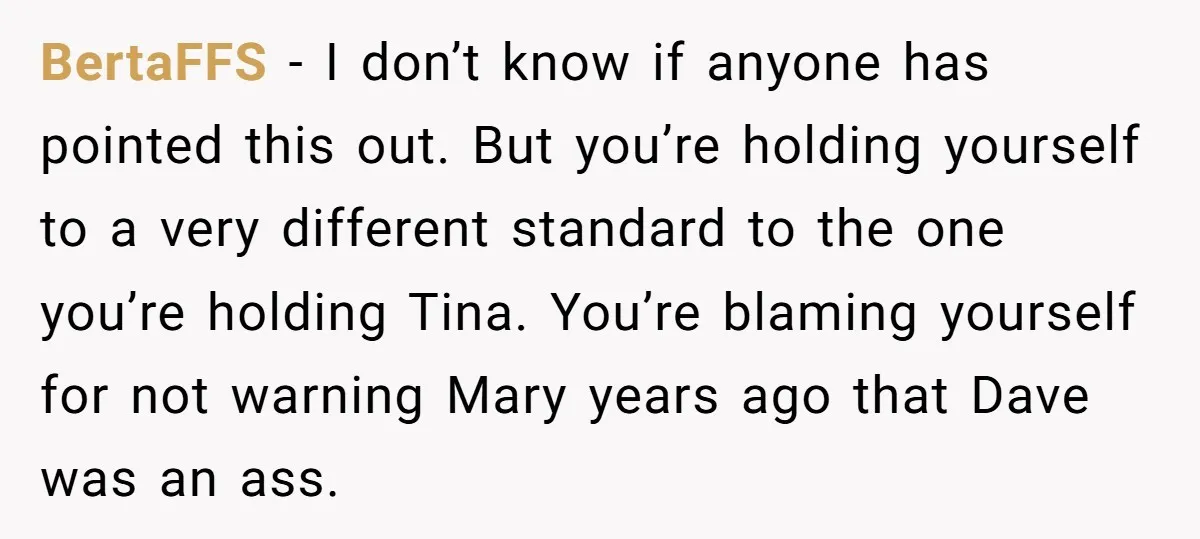BertaFFS − I don’t know if anyone has pointed this out. But you’re holding yourself to a very different standard to the one you’re holding Tina. You’re blaming yourself for...