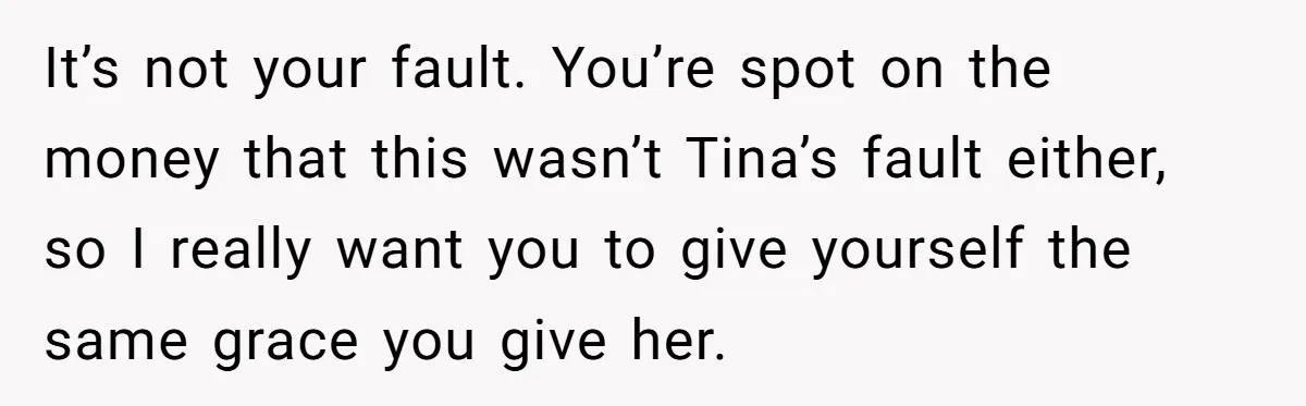 It’s not your fault. You’re spot on the money that this wasn’t Tina’s fault either, so I really want you to give yourself the same grace you give her.