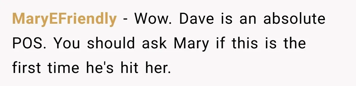 MaryEFriendly − Wow. Dave is an absolute POS. You should ask Mary if this is the first time he's hit her.