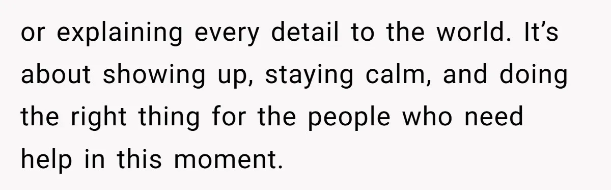 or explaining every detail to the world. It’s about showing up, staying calm, and doing the right thing for the people who need help in this moment.