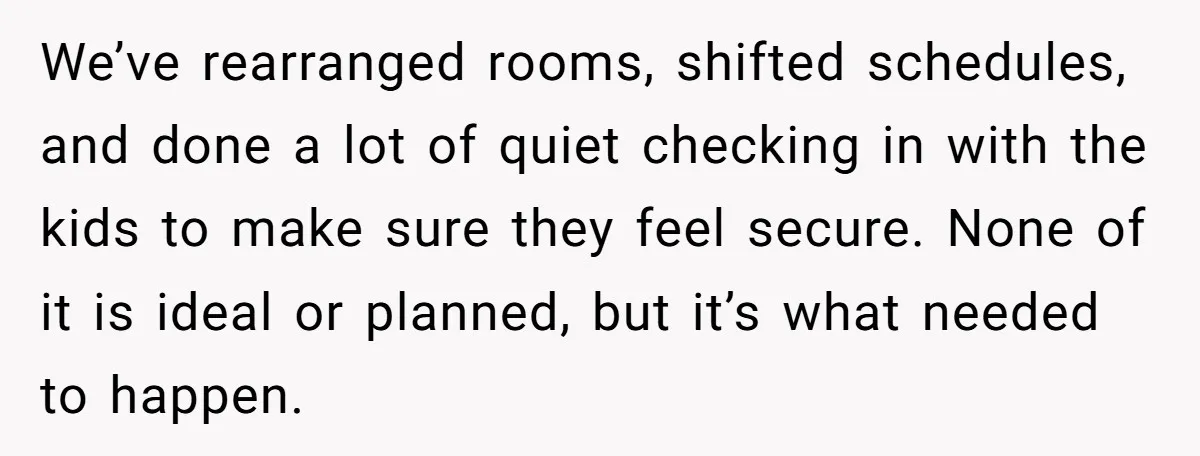 We’ve rearranged rooms, shifted schedules, and done a lot of quiet checking in with the kids to make sure they feel secure. None of it is ideal or planned, but...