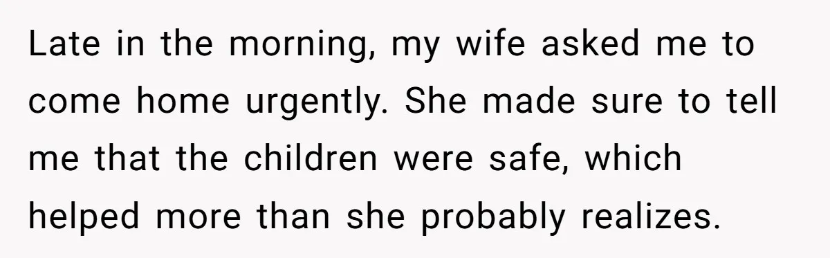 Late in the morning, my wife asked me to come home urgently. She made sure to tell me that the children were safe, which helped more than she probably realizes.