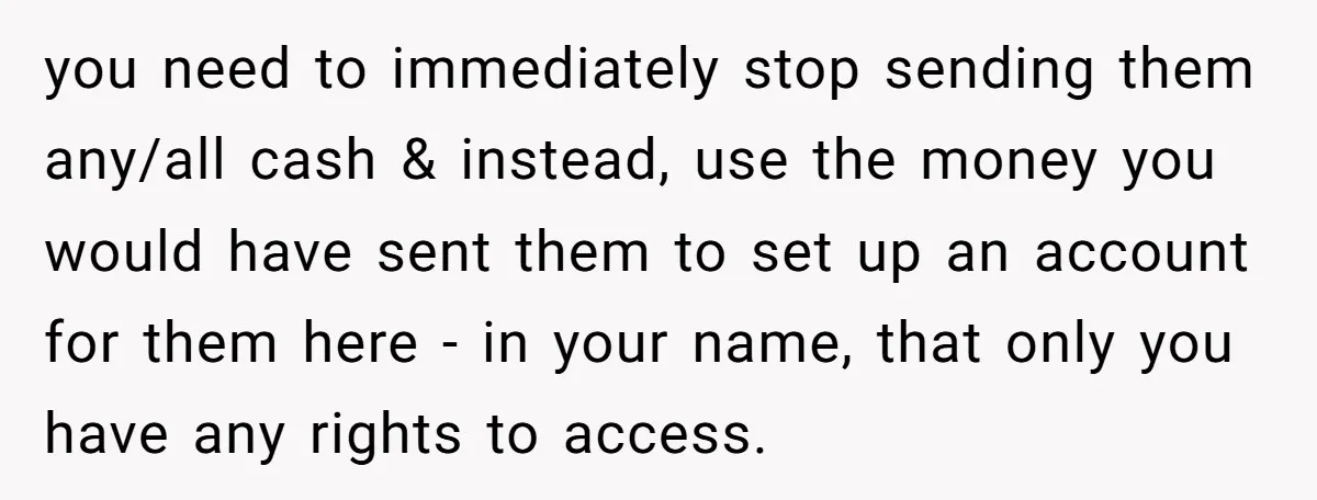 you need to immediately stop sending them any/all cash & instead, use the money you would have sent them to set up an account for them here - in your...