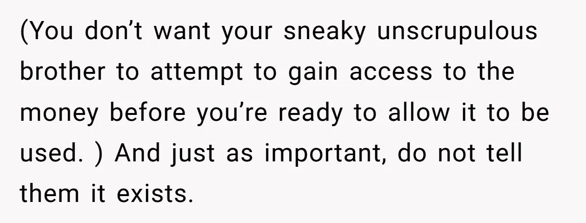 (You don’t want your sneaky unscrupulous brother to attempt to gain access to the money before you’re ready to allow it to be used. ) And just as important, do...