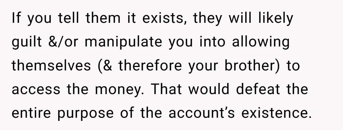 If you tell them it exists, they will likely guilt &/or manipulate you into allowing themselves (& therefore your brother) to access the money. That would defeat the entire purpose...