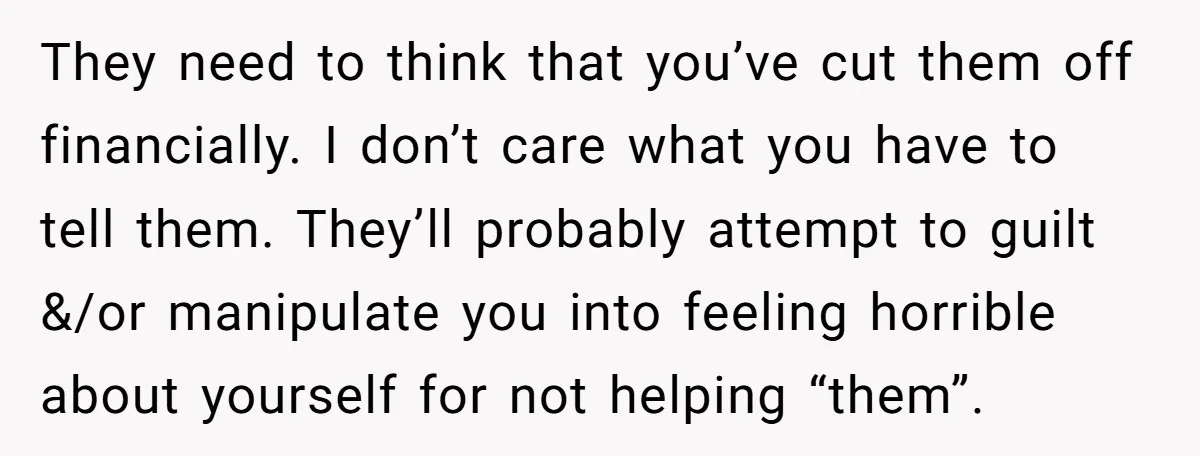 They need to think that you’ve cut them off financially. I don’t care what you have to tell them. They’ll probably attempt to guilt &/or manipulate you into feeling horrible...