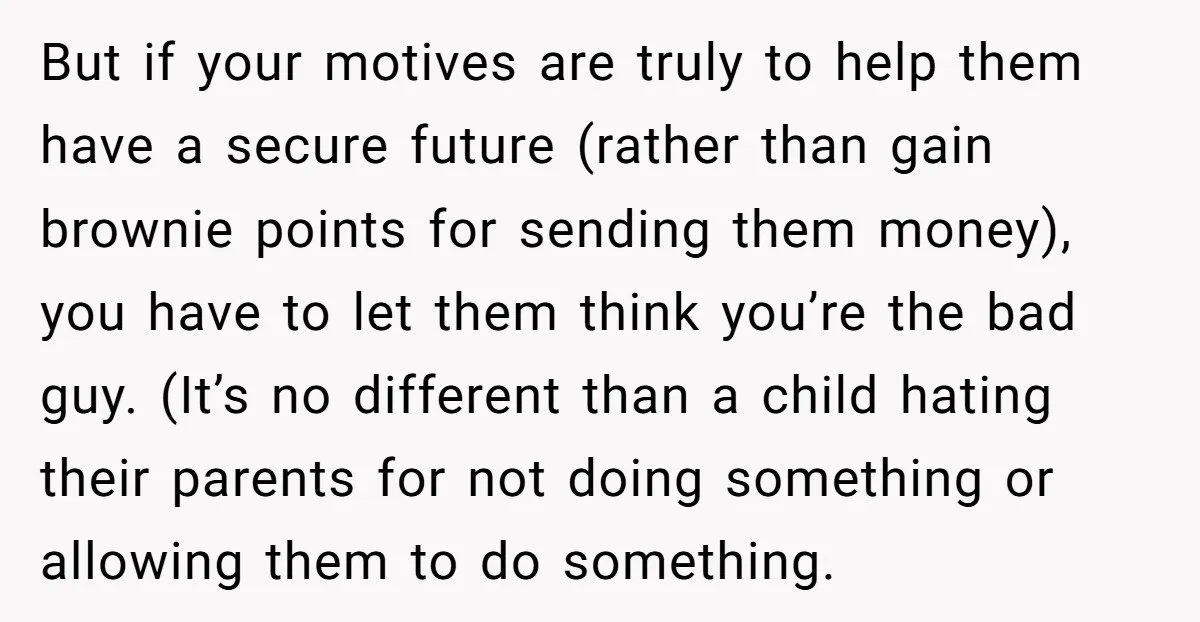 But if your motives are truly to help them have a secure future (rather than gain brownie points for sending them money), you have to let them think you’re the...