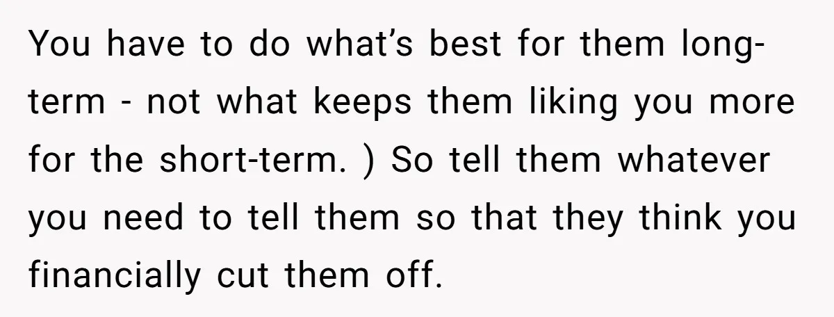 You have to do what’s best for them long-term - not what keeps them liking you more for the short-term. ) So tell them whatever you need to tell them...
