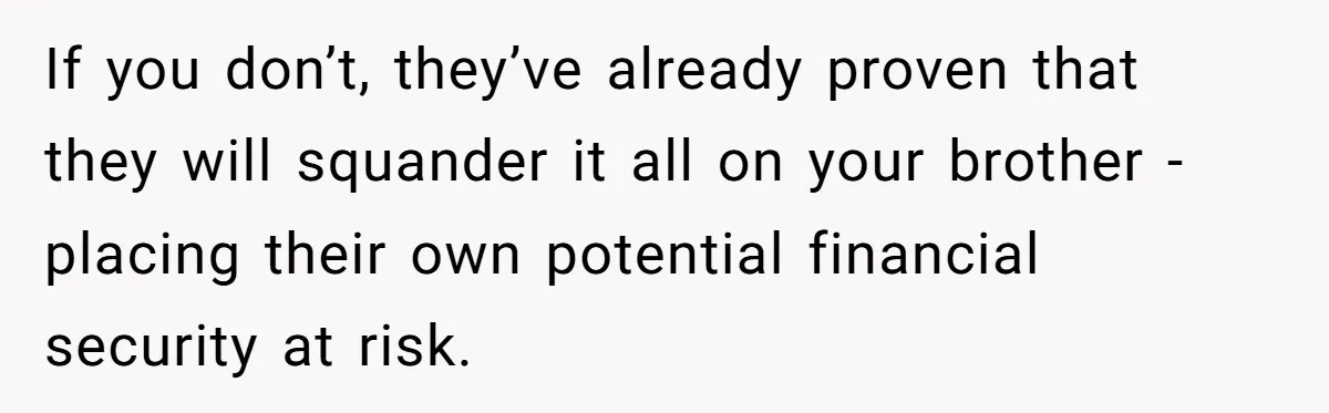 If you don’t, they’ve already proven that they will squander it all on your brother - placing their own potential financial security at risk.