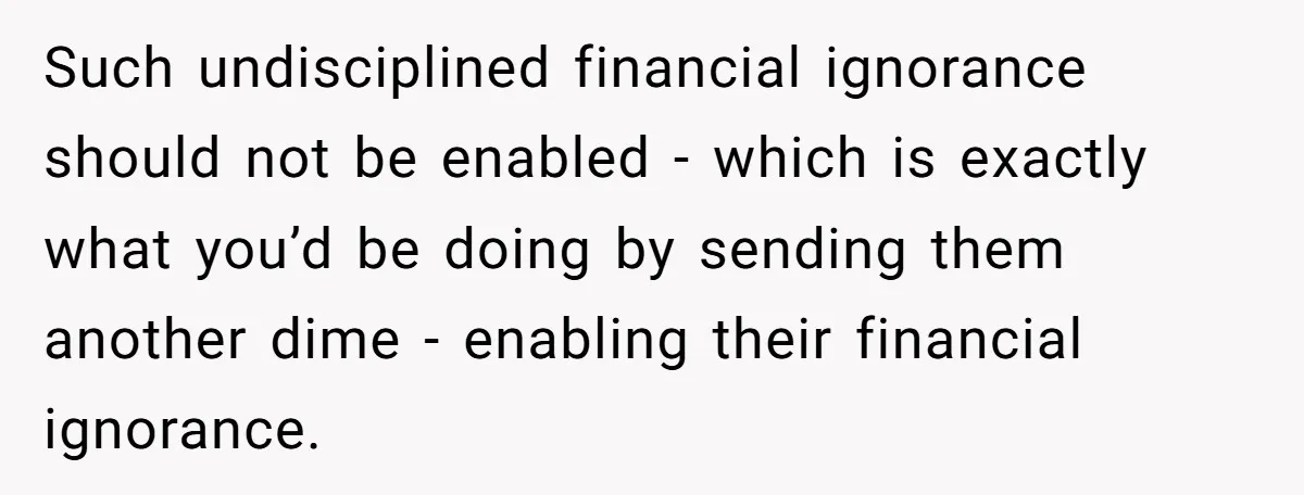 Such undisciplined financial ignorance should not be enabled - which is exactly what you’d be doing by sending them another dime - enabling their financial ignorance.