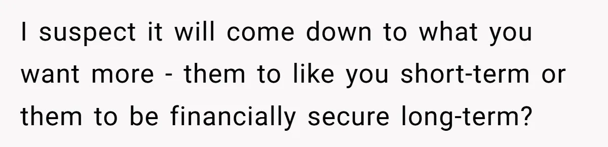 I suspect it will come down to what you want more - them to like you short-term or them to be financially secure long-term?