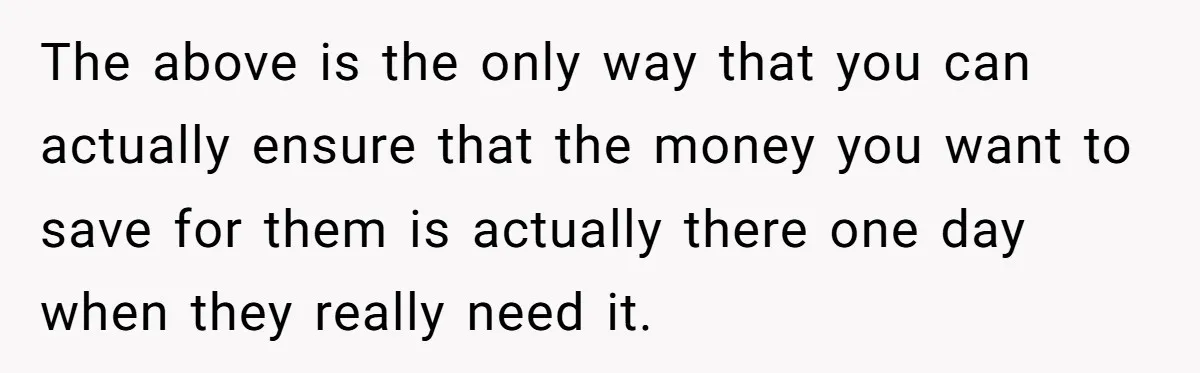 The above is the only way that you can actually ensure that the money you want to save for them is actually there one day when they really need it.