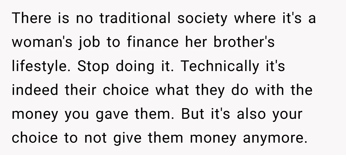 There is no traditional society where it's a woman's job to finance her brother's lifestyle. Stop doing it. Technically it's indeed their choice what they do with the money you...