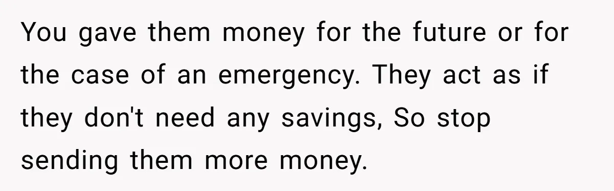 You gave them money for the future or for the case of an emergency. They act as if they don't need any savings, So stop sending them more money.