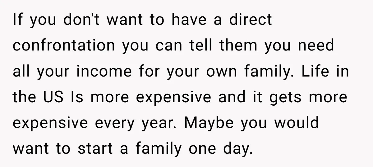 If you don't want to have a direct confrontation you can tell them you need all your income for your own family. Life in the US Is more expensive and...