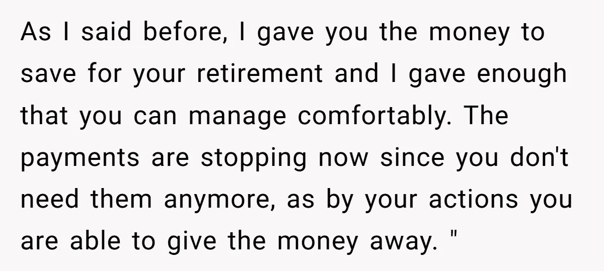As I said before, I gave you the money to save for your retirement and I gave enough that you can manage comfortably. The payments are stopping now since you...