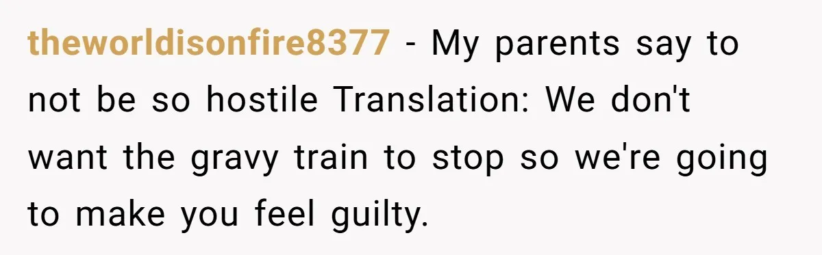 theworldisonfire8377 − My parents say to not be so hostile Translation: We don't want the gravy train to stop so we're going to make you feel guilty.