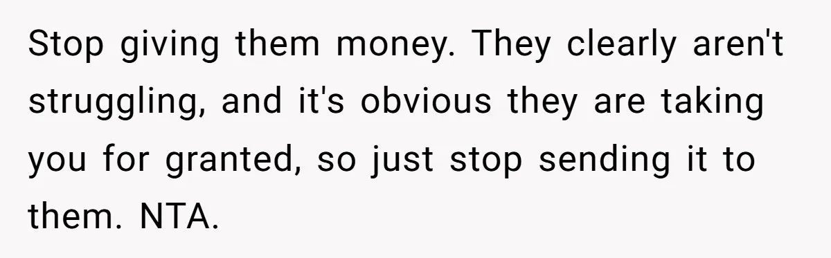 Stop giving them money. They clearly aren't struggling, and it's obvious they are taking you for granted, so just stop sending it to them. NTA.