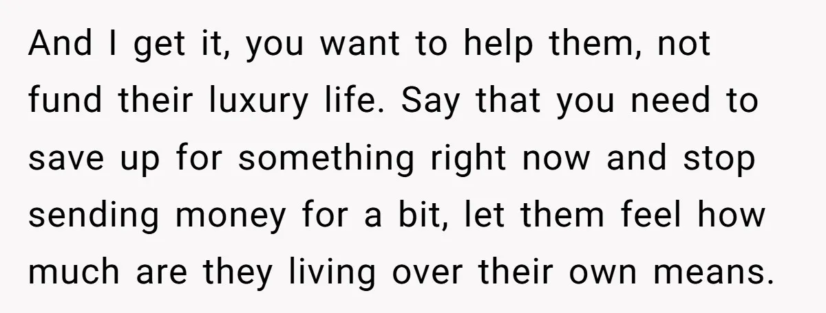 And I get it, you want to help them, not fund their luxury life. Say that you need to save up for something right now and stop sending money for...
