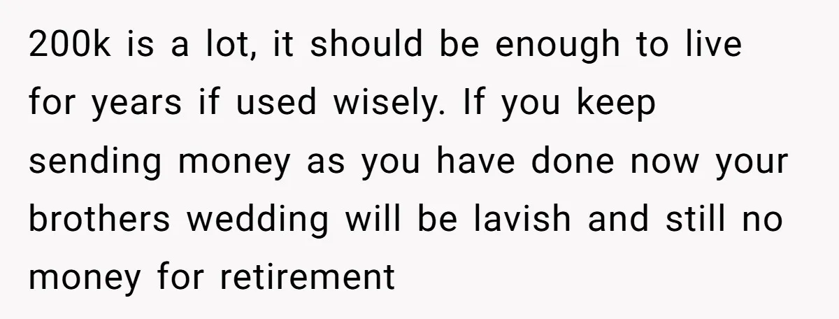 200k is a lot, it should be enough to live for years if used wisely. If you keep sending money as you have done now your brothers wedding will be...