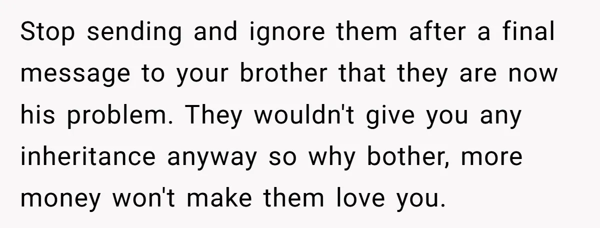 Stop sending and ignore them after a final message to your brother that they are now his problem. They wouldn't give you any inheritance anyway so why bother, more money...