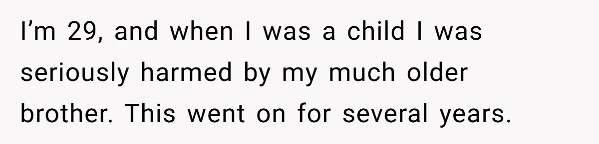 I’m 29, and when I was a child I was seriously harmed by my much older brother. This went on for several years.