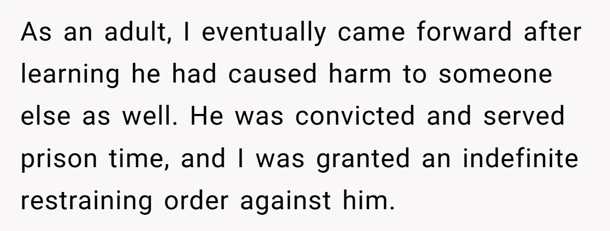 As an adult, I eventually came forward after learning he had caused harm to someone else as well. He was convicted and served prison time, and I was granted an...