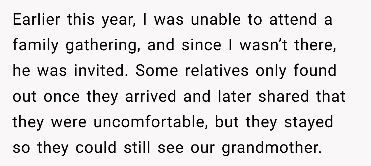 Earlier this year, I was unable to attend a family gathering, and since I wasn’t there, he was invited. Some relatives only found out once they arrived and later shared...