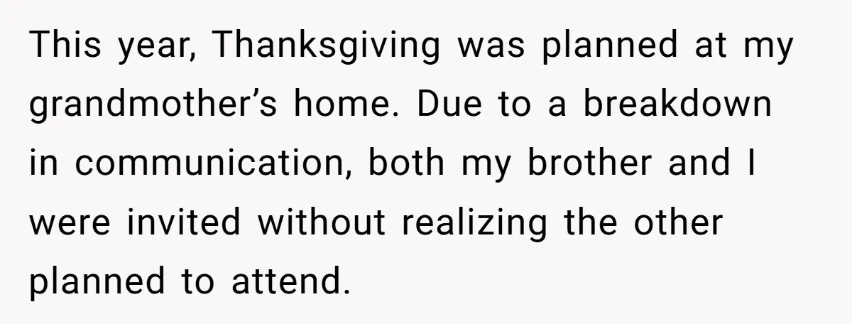 This year, Thanksgiving was planned at my grandmother’s home. Due to a breakdown in communication, both my brother and I were invited without realizing the other planned to attend.
