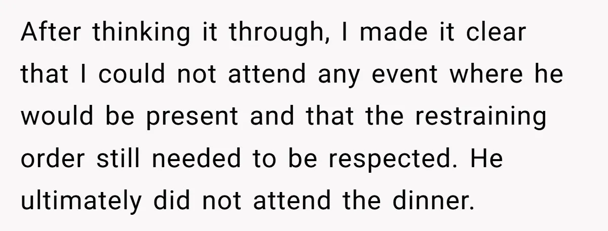 After thinking it through, I made it clear that I could not attend any event where he would be present and that the restraining order still needed to be respected....