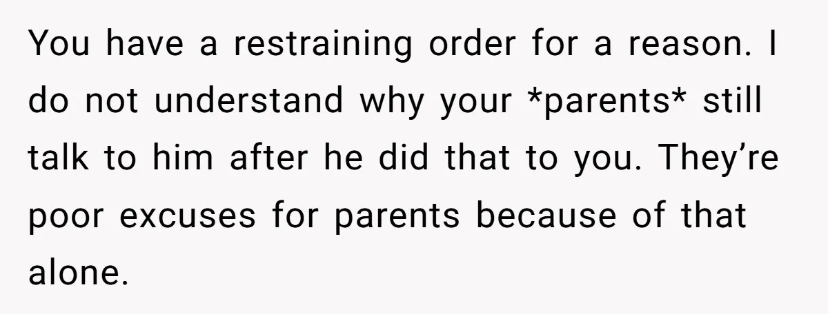 You have a restraining order for a reason. I do not understand why your *parents* still talk to him after he did that to you. They’re poor excuses for parents...