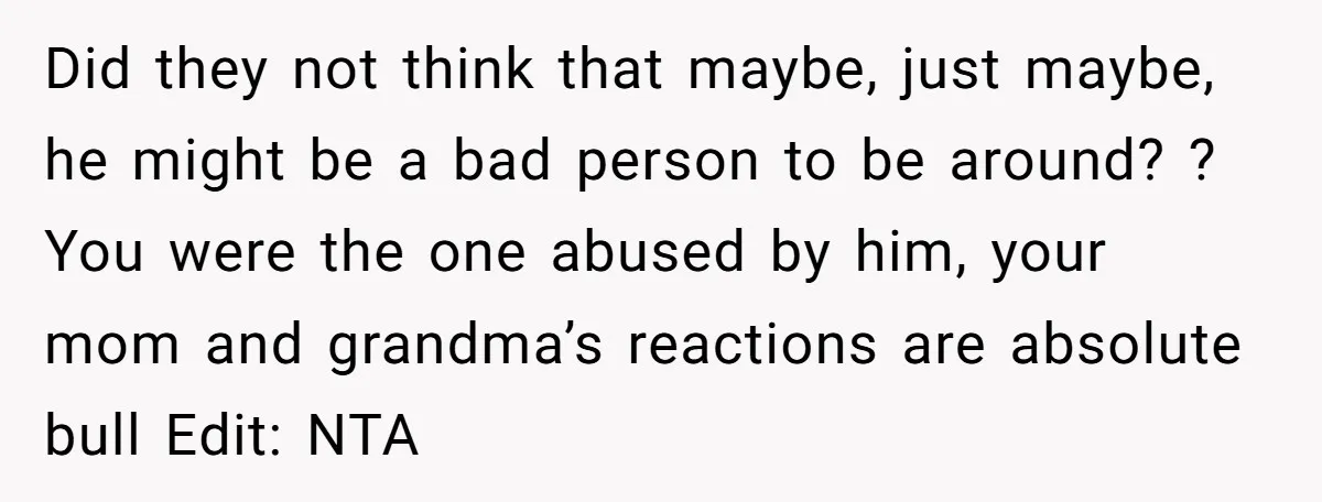 Did they not think that maybe, just maybe, he might be a bad person to be around? ? You were the one abused by him, your mom and grandma’s reactions...