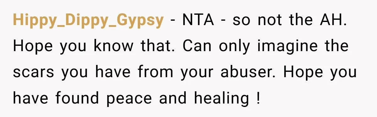 Hippy_Dippy_Gypsy − NTA - so not the AH. Hope you know that. Can only imagine the scars you have from your abuser. Hope you have found peace and healing !
