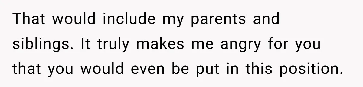 That would include my parents and siblings. It truly makes me angry for you that you would even be put in this position.