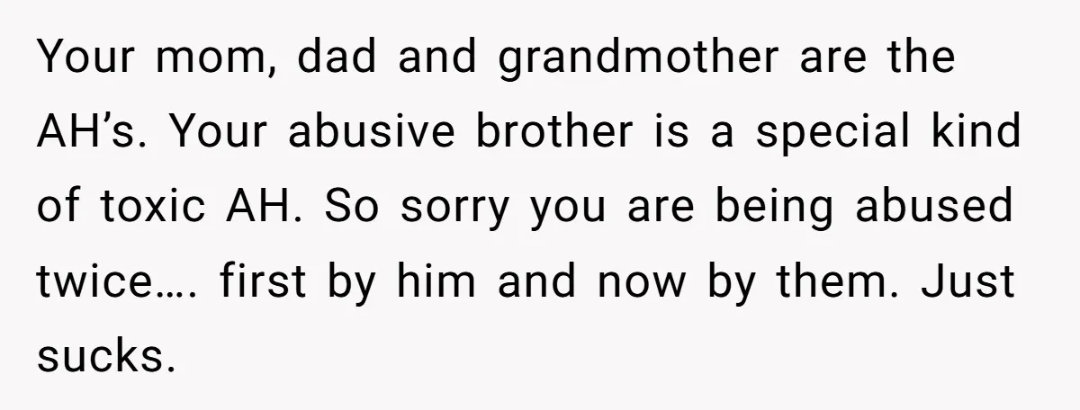 Your mom, dad and grandmother are the AH’s. Your abusive brother is a special kind of toxic AH. So sorry you are being abused twice…. first by him and now...