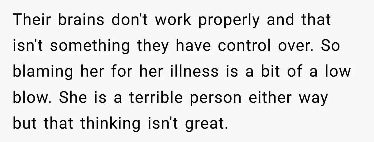 Their brains don't work properly and that isn't something they have control over. So blaming her for her illness is a bit of a low blow. She is a terrible...