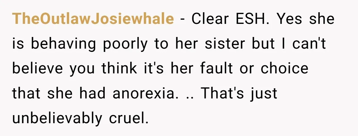 TheOutlawJosiewhale − Clear ESH. Yes she is behaving poorly to her sister but I can't believe you think it's her fault or choice that she had anorexia. .. That's just...