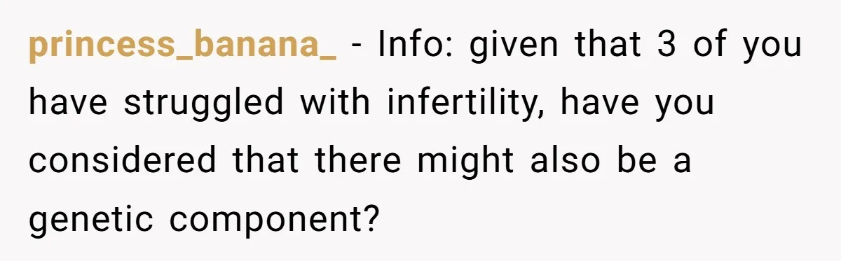 princess_banana_ − Info: given that 3 of you have struggled with infertility, have you considered that there might also be a genetic component?