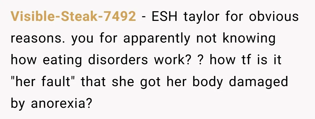 Visible-Steak-7492 − ESH taylor for obvious reasons. you for apparently not knowing how eating disorders work? ? how tf is it "her fault" that she got her body damaged by...
