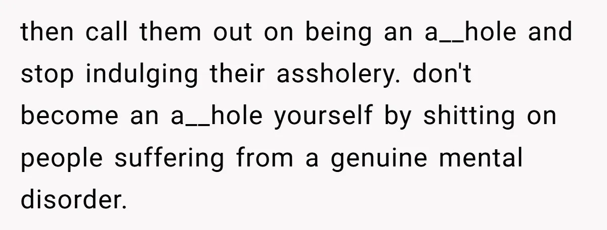 then call them out on being an a__hole and stop indulging their assholery. don't become an a__hole yourself by shitting on people suffering from a genuine mental disorder.