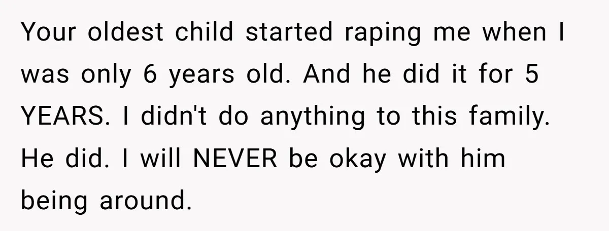 Your oldest child started raping me when I was only 6 years old. And he did it for 5 YEARS. I didn't do anything to this family. He did. I...