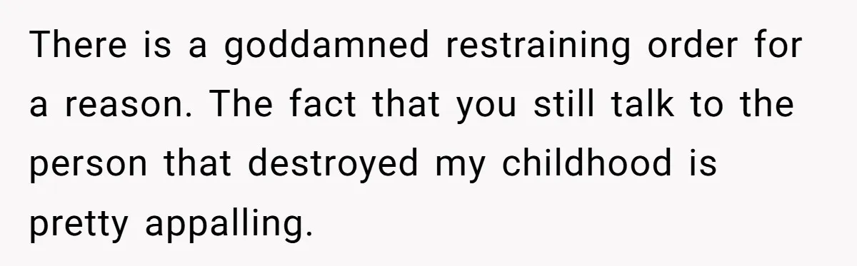 There is a goddamned restraining order for a reason. The fact that you still talk to the person that destroyed my childhood is pretty appalling.